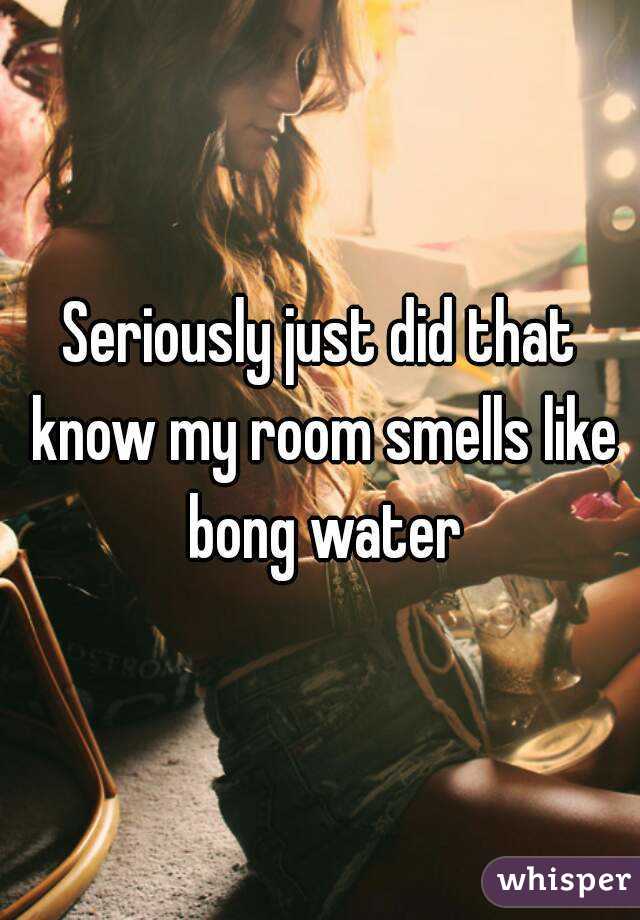 Seriously just did that know my room smells like bong water