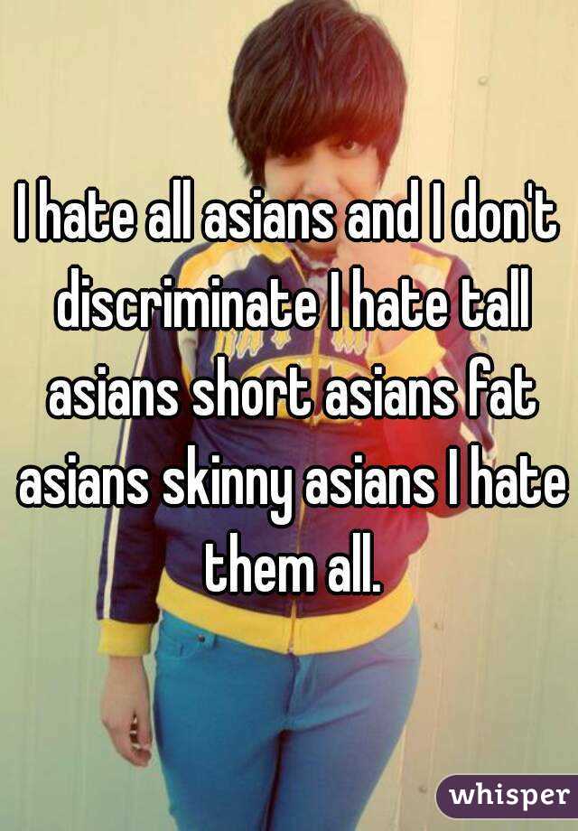 I hate all asians and I don't discriminate I hate tall asians short asians fat asians skinny asians I hate them all.