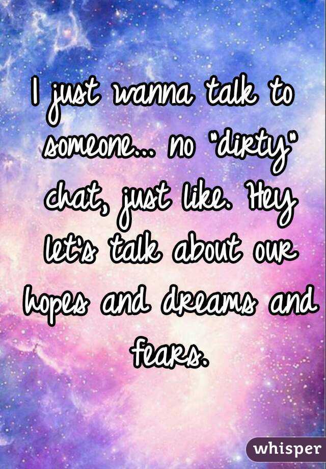 I just wanna talk to someone... no "dirty" chat, just like. Hey let's talk about our hopes and dreams and fears.