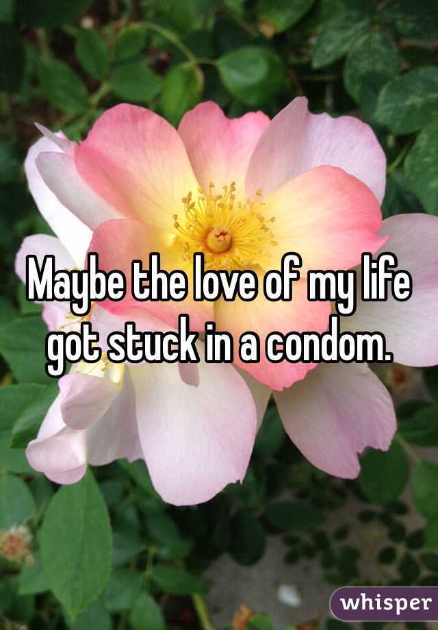 Maybe the love of my life got stuck in a condom.