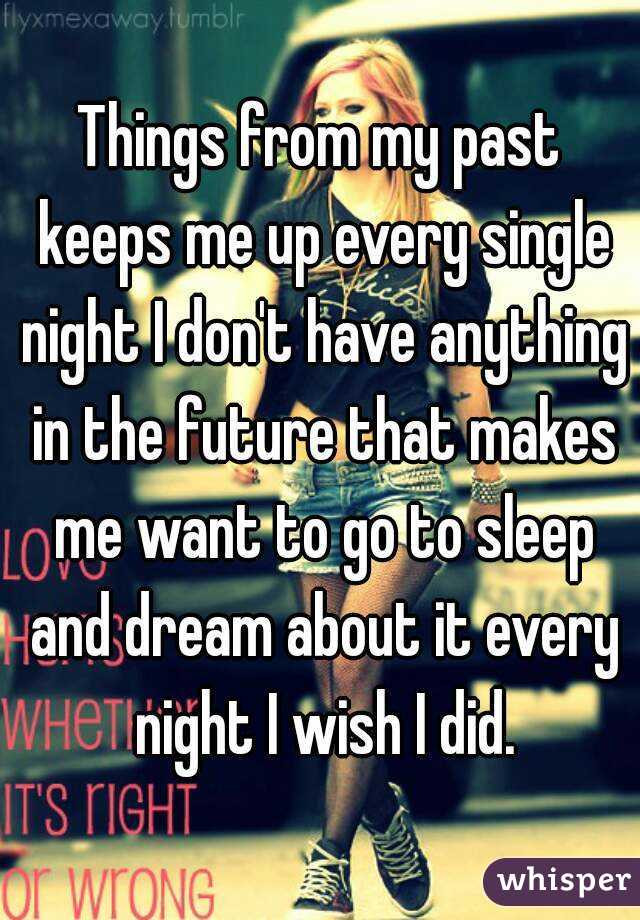 Things from my past keeps me up every single night I don't have anything in the future that makes me want to go to sleep and dream about it every night I wish I did.