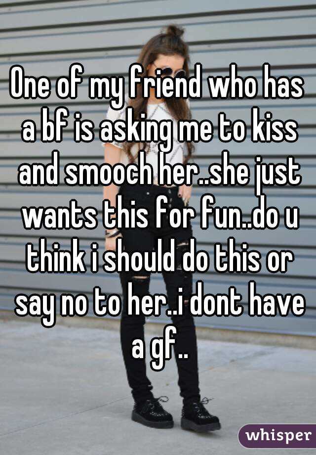 One of my friend who has a bf is asking me to kiss and smooch her..she just wants this for fun..do u think i should do this or say no to her..i dont have a gf..