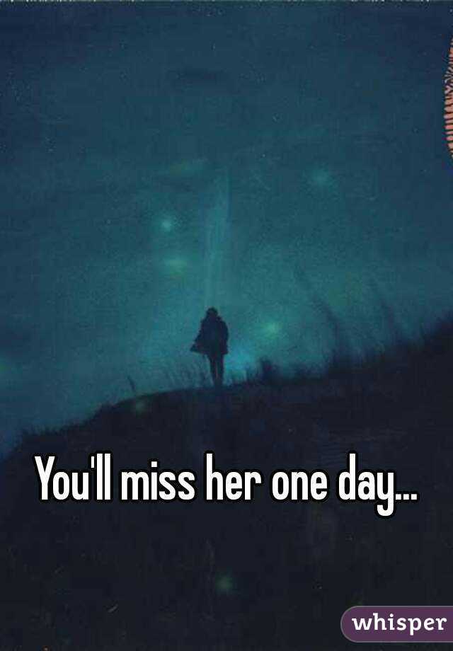 You'll miss her one day...