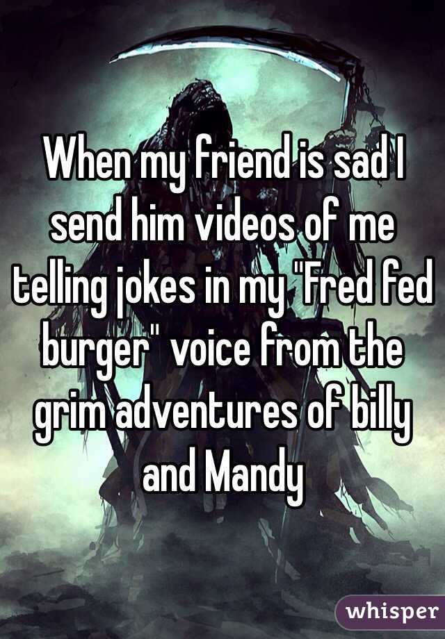 When my friend is sad I send him videos of me telling jokes in my "Fred fed burger" voice from the grim adventures of billy and Mandy 