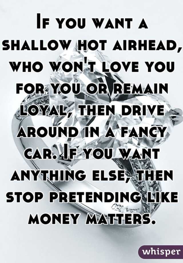 If you want a shallow hot airhead, who won't love you for you or remain loyal, then drive around in a fancy car. If you want anything else, then stop pretending like money matters. 
