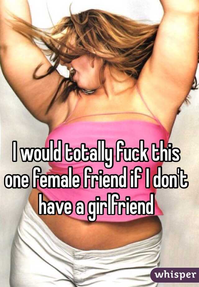I would totally fuck this one female friend if I don't have a girlfriend
