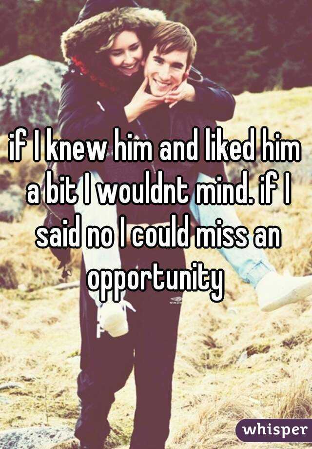 if I knew him and liked him a bit I wouldnt mind. if I said no I could miss an opportunity 