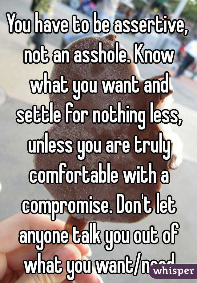 You have to be assertive, not an asshole. Know what you want and settle for nothing less, unless you are truly comfortable with a compromise. Don't let anyone talk you out of what you want/need