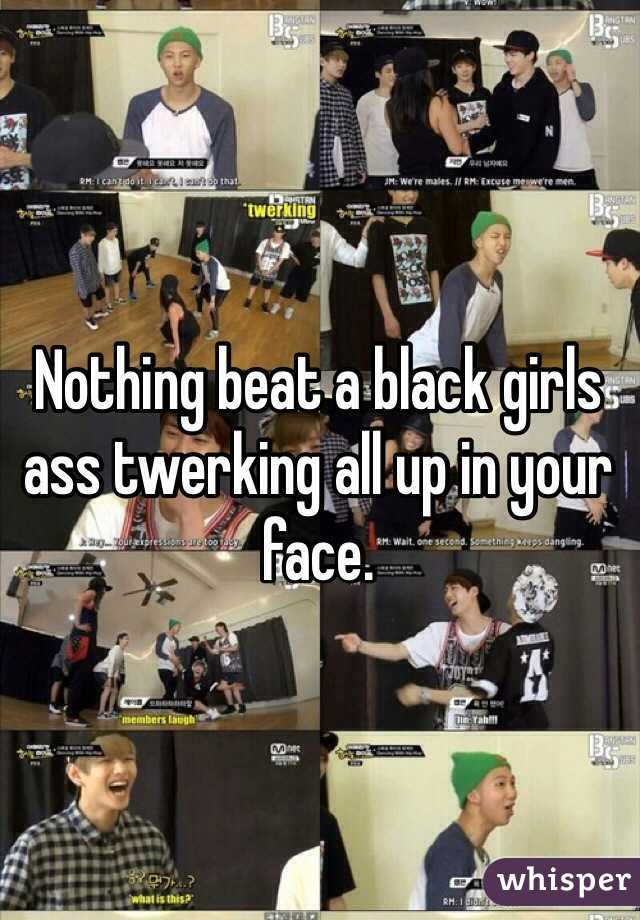 Nothing beat a black girls ass twerking all up in your face. 