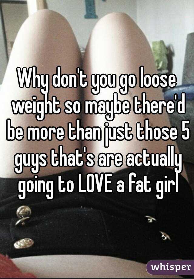 Why don't you go loose weight so maybe there'd be more than just those 5 guys that's are actually going to LOVE a fat girl