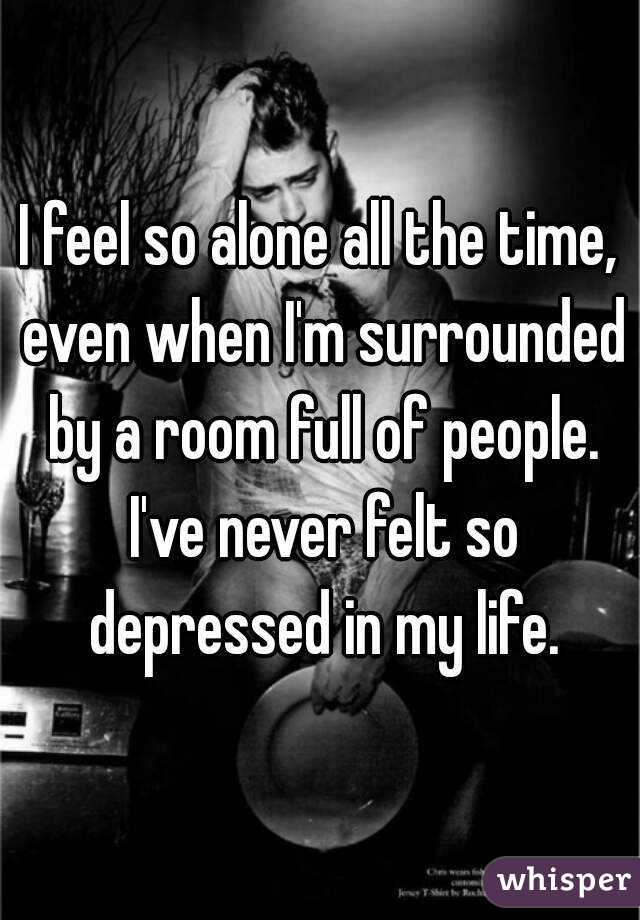 I feel so alone all the time, even when I'm surrounded by a room full of people. I've never felt so depressed in my life.