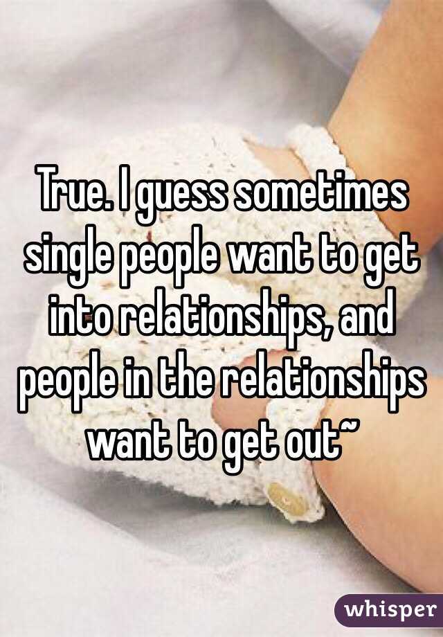 True. I guess sometimes single people want to get into relationships, and people in the relationships want to get out~