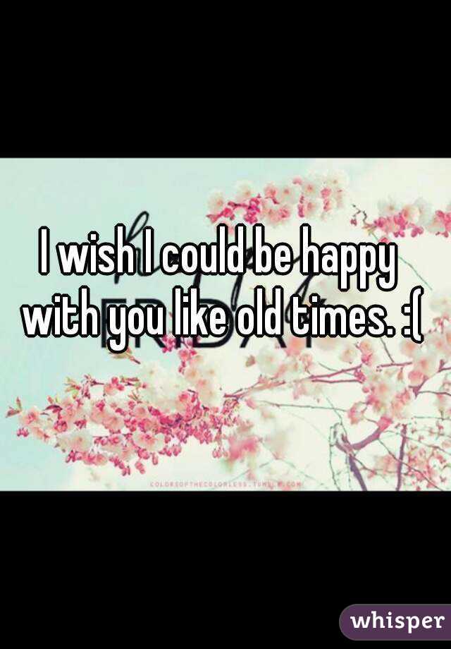 I wish I could be happy with you like old times. :(