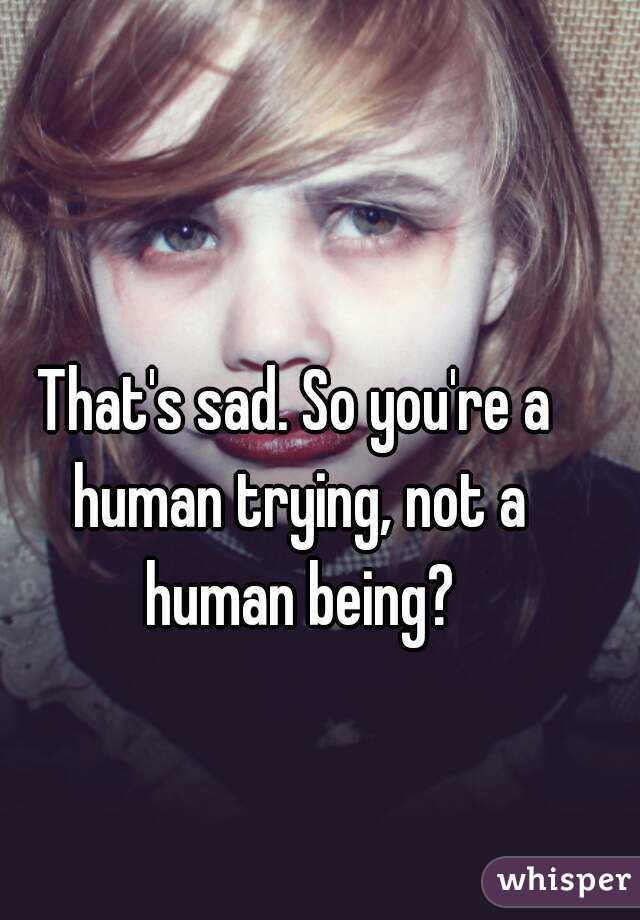 That's sad. So you're a human trying, not a human being?
