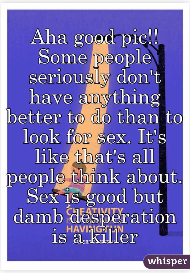 Aha good pic!! Some people seriously don't have anything better to do than to look for sex. It's like that's all people think about. Sex is good but damb desperation is a killer
