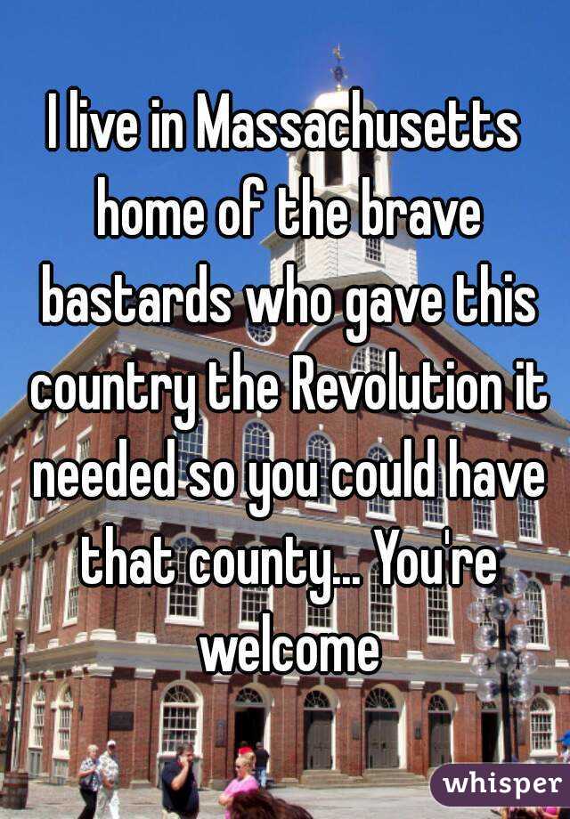 I live in Massachusetts home of the brave bastards who gave this country the Revolution it needed so you could have that county... You're welcome