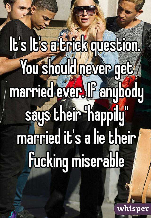 It's It's a trick question. You should never get married ever. If anybody says their "happily" married it's a lie their fucking miserable