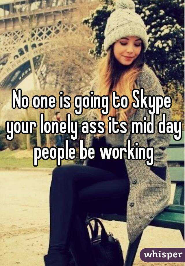 No one is going to Skype your lonely ass its mid day people be working