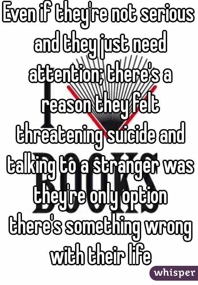 Even if they're not serious and they just need attention; there's a reason they felt threatening suicide and talking to a stranger was they're only option there's something wrong with their life