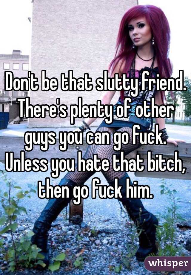 Don't be that slutty friend. There's plenty of other guys you can go fuck.
Unless you hate that bitch, then go fuck him.