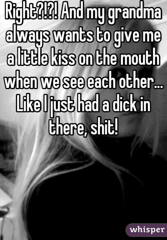 Right?!?! And my grandma always wants to give me a little kiss on the mouth when we see each other... Like I just had a dick in there, shit!