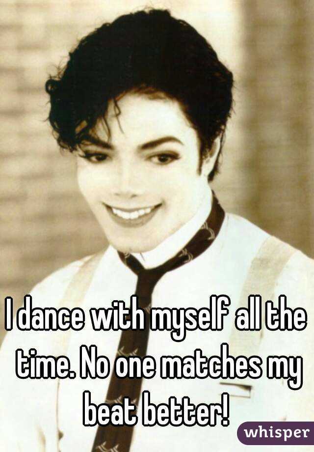I dance with myself all the time. No one matches my beat better! 
