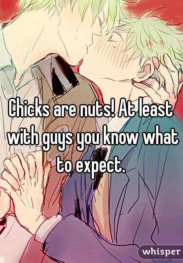 Chicks are nuts! At least with guys you know what to expect. 