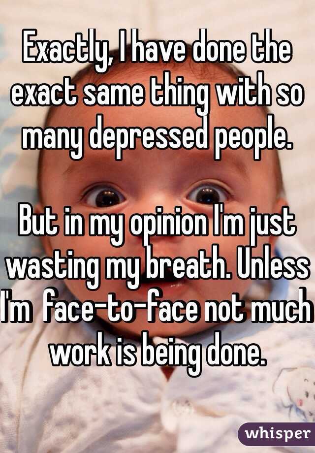 Exactly, I have done the exact same thing with so many depressed people. 

But in my opinion I'm just wasting my breath. Unless I'm  face-to-face not much work is being done. 

