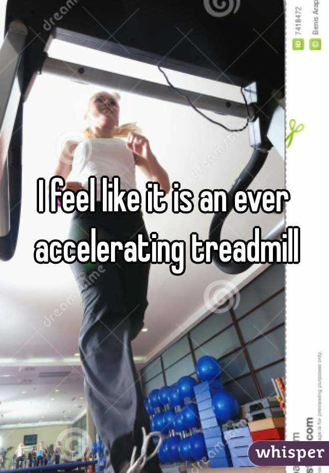 I feel like it is an ever accelerating treadmill