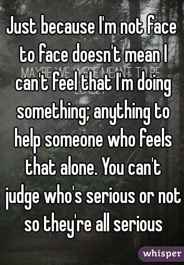 Just because I'm not face to face doesn't mean I can't feel that I'm doing something; anything to help someone who feels that alone. You can't judge who's serious or not so they're all serious