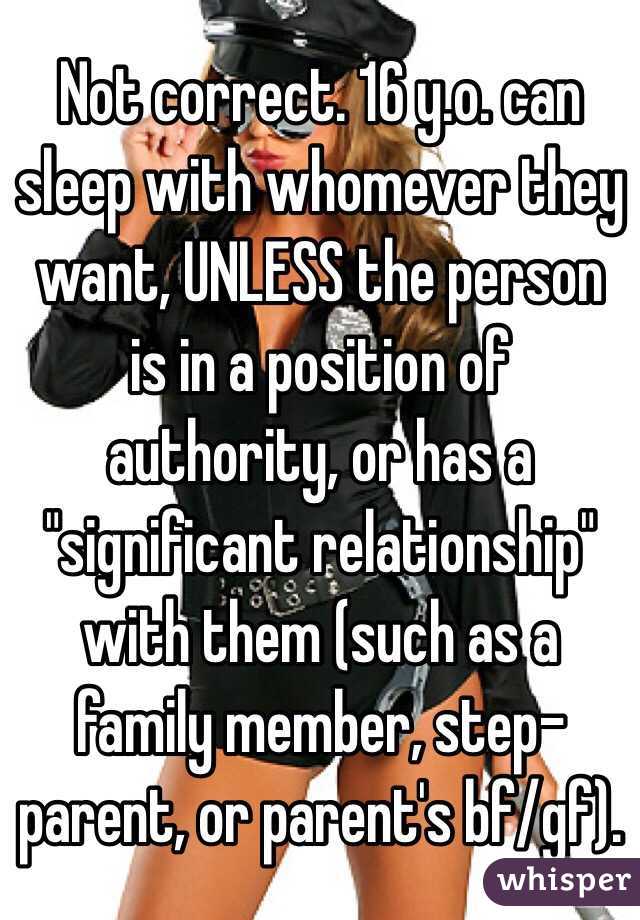 Not correct. 16 y.o. can sleep with whomever they want, UNLESS the person is in a position of authority, or has a "significant relationship" with them (such as a family member, step-parent, or parent's bf/gf).