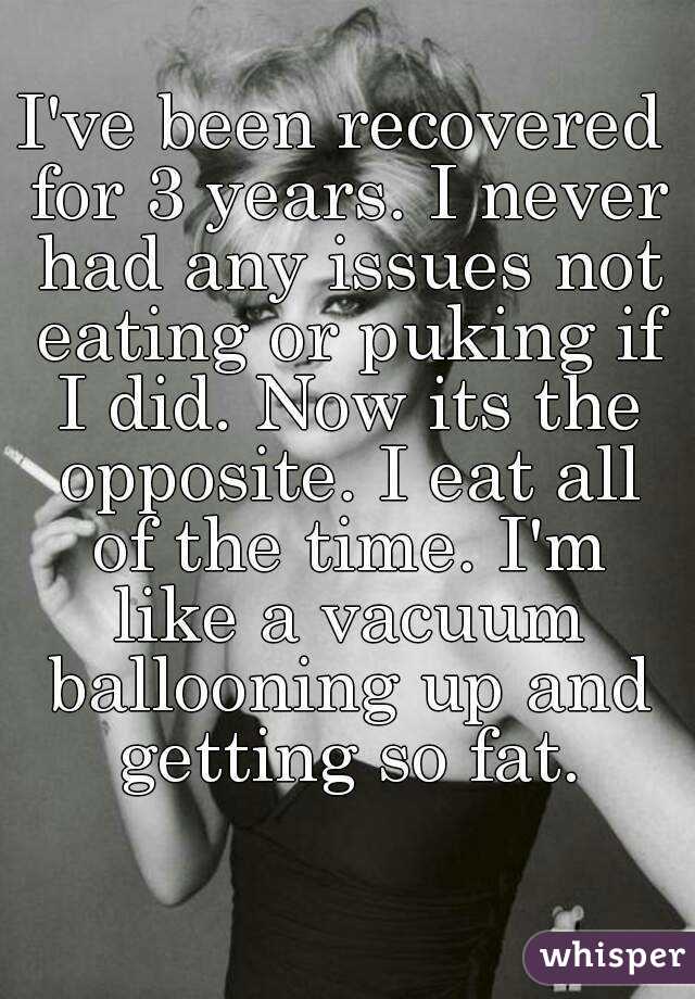 I've been recovered for 3 years. I never had any issues not eating or puking if I did. Now its the opposite. I eat all of the time. I'm like a vacuum ballooning up and getting so fat.