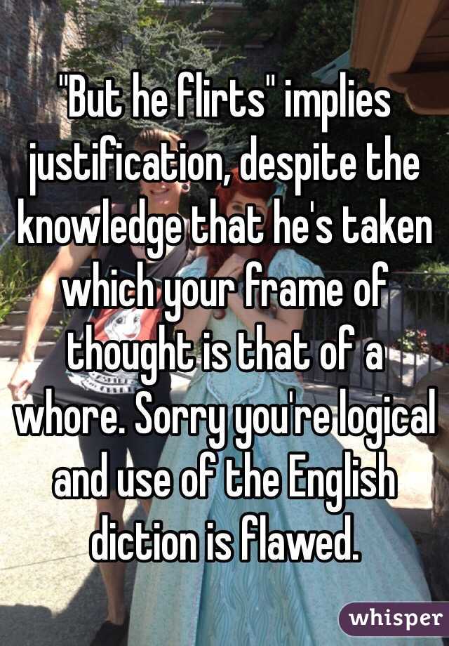 "But he flirts" implies justification, despite the knowledge that he's taken which your frame of thought is that of a whore. Sorry you're logical and use of the English diction is flawed.