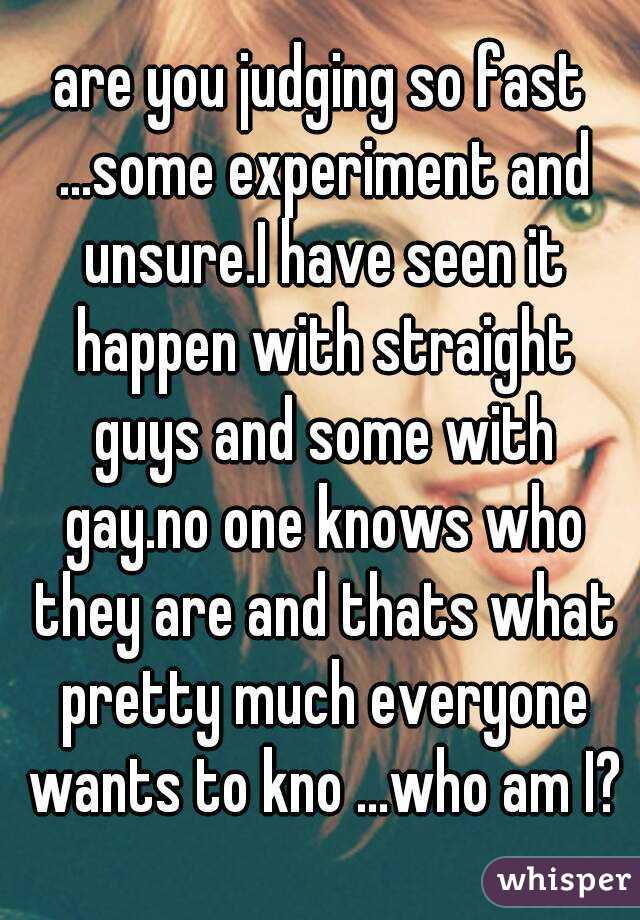 are you judging so fast ...some experiment and unsure.I have seen it happen with straight guys and some with gay.no one knows who they are and thats what pretty much everyone wants to kno ...who am I?