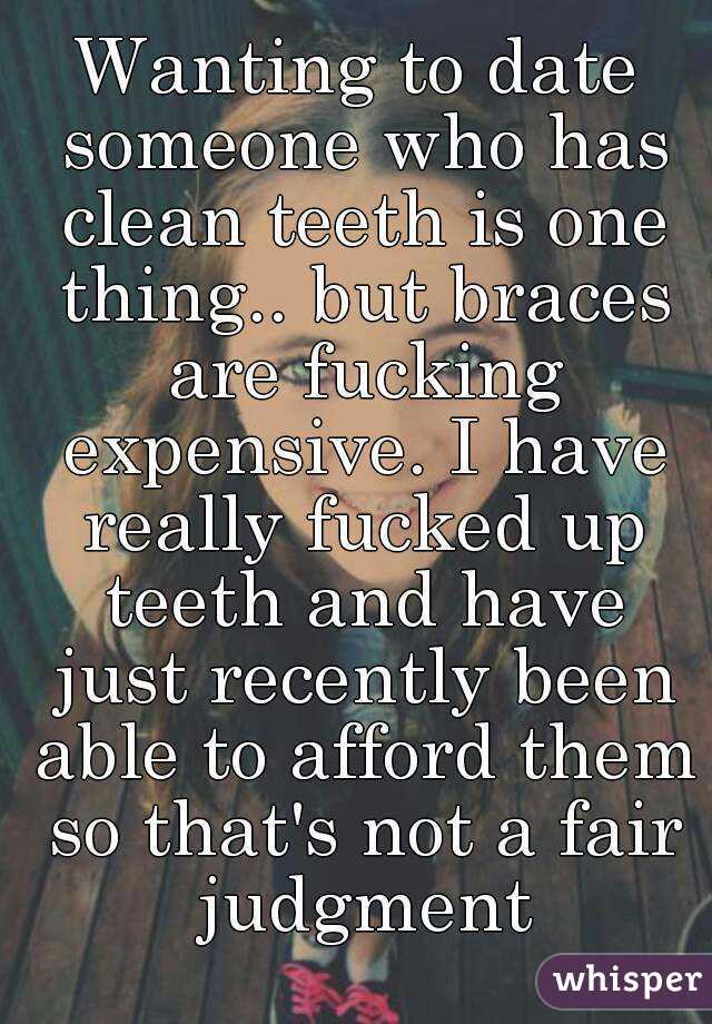 Wanting to date someone who has clean teeth is one thing.. but braces are fucking expensive. I have really fucked up teeth and have just recently been able to afford them so that's not a fair judgment