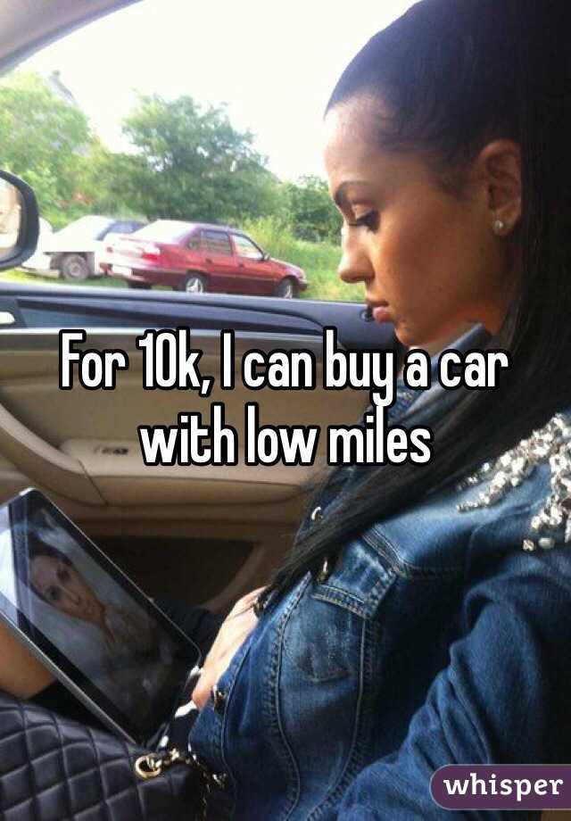 For 10k, I can buy a car with low miles 