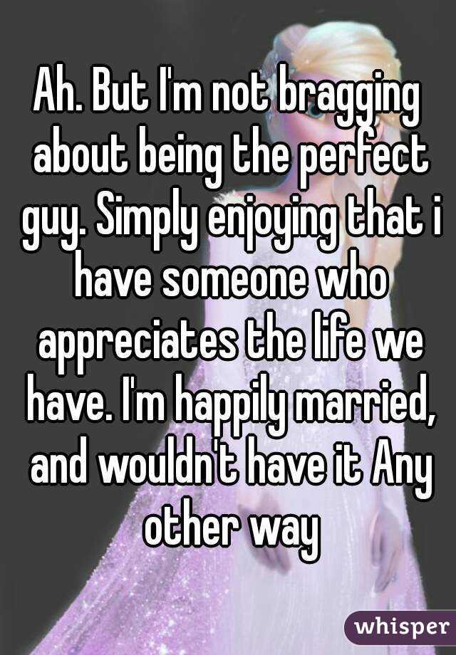 Ah. But I'm not bragging about being the perfect guy. Simply enjoying that i have someone who appreciates the life we have. I'm happily married, and wouldn't have it Any other way