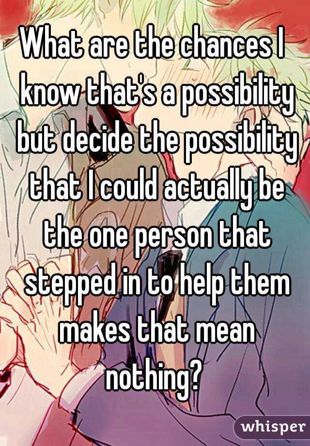 What are the chances I  know that's a possibility but decide the possibility that I could actually be the one person that stepped in to help them makes that mean nothing? 