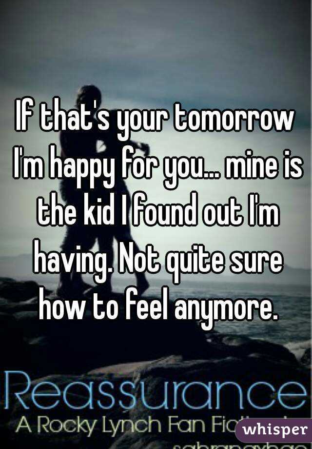 If that's your tomorrow I'm happy for you... mine is the kid I found out I'm having. Not quite sure how to feel anymore.