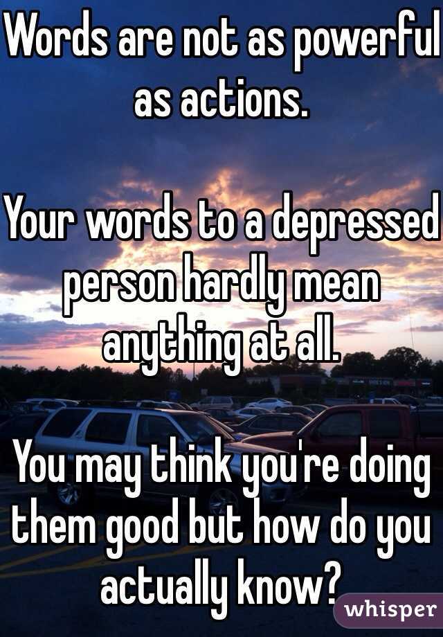 Words are not as powerful as actions. 

Your words to a depressed person hardly mean anything at all. 

You may think you're doing them good but how do you actually know?