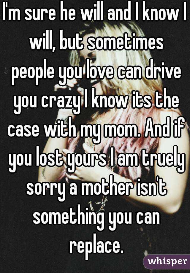 I'm sure he will and I know I will, but sometimes people you love can drive you crazy I know its the case with my mom. And if you lost yours I am truely sorry a mother isn't something you can replace.