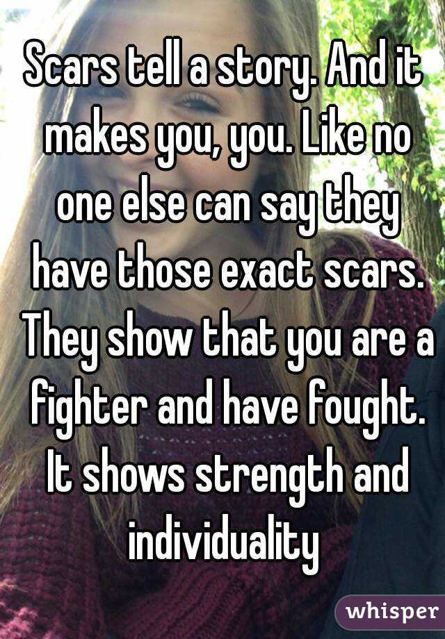Scars tell a story. And it makes you, you. Like no one else can say they have those exact scars. They show that you are a fighter and have fought. It shows strength and individuality 