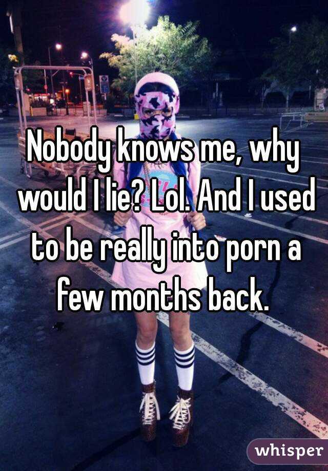 Nobody knows me, why would I lie? Lol. And I used to be really into porn a few months back. 