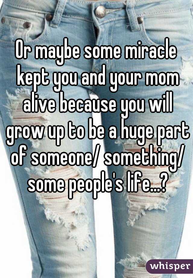 Or maybe some miracle kept you and your mom alive because you will grow up to be a huge part of someone/ something/ some people's life...?