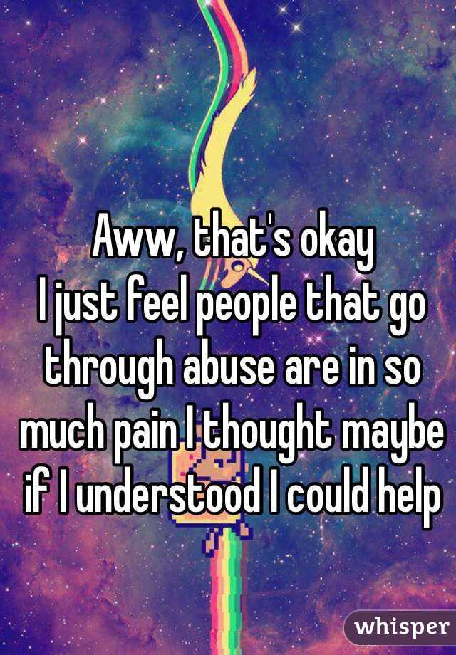 Aww, that's okay 
I just feel people that go through abuse are in so much pain I thought maybe if I understood I could help 