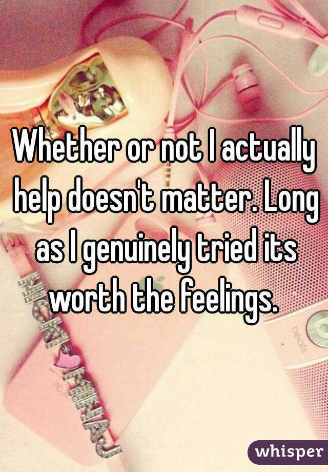 Whether or not I actually help doesn't matter. Long as I genuinely tried its worth the feelings. 