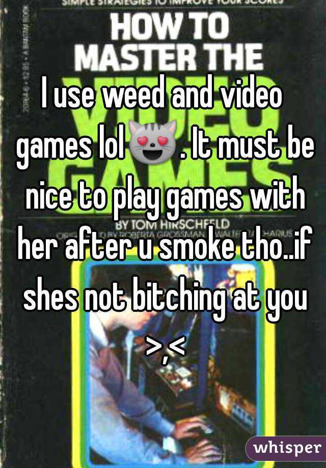 I use weed and video games lol😻. It must be nice to play games with her after u smoke tho..if shes not bitching at you >,<