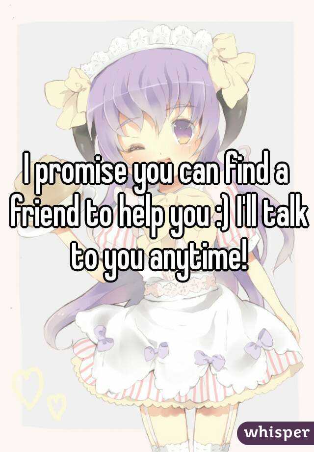 I promise you can find a friend to help you :) I'll talk to you anytime!