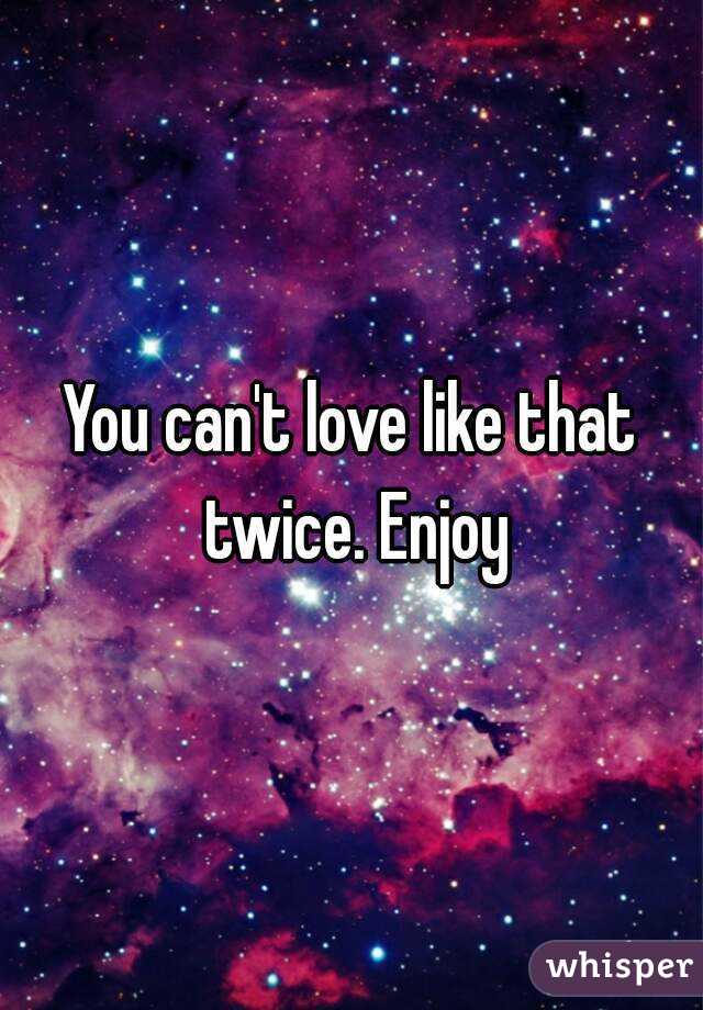 You can't love like that twice. Enjoy