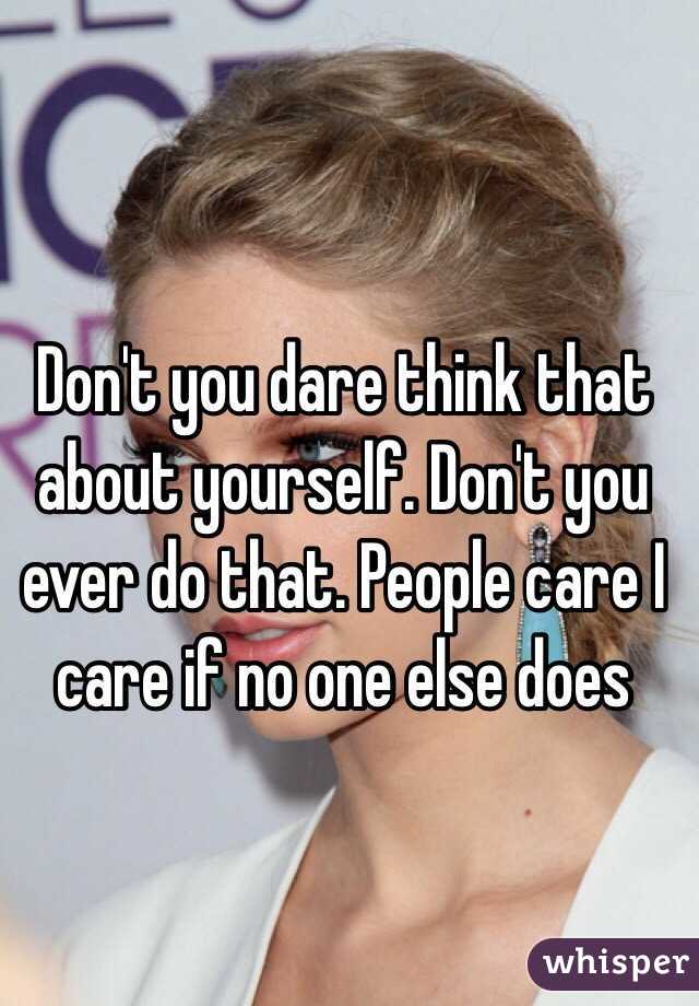 Don't you dare think that about yourself. Don't you ever do that. People care I care if no one else does 